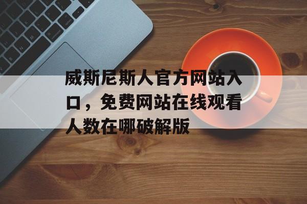 威斯尼斯人官方网站入口，免费网站在线观看人数在哪破解版